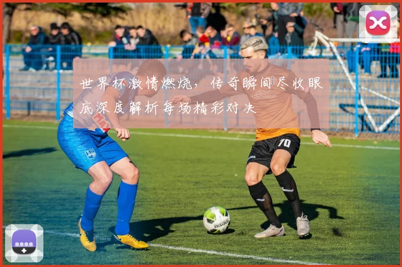 世界杯激情燃烧，传奇瞬间尽收眼底深度解析每场精彩对决