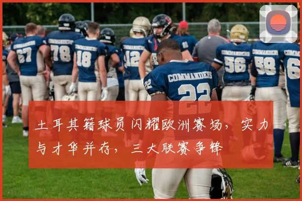 土耳其籍球员闪耀欧洲赛场，实力与才华并存，三大联赛争锋