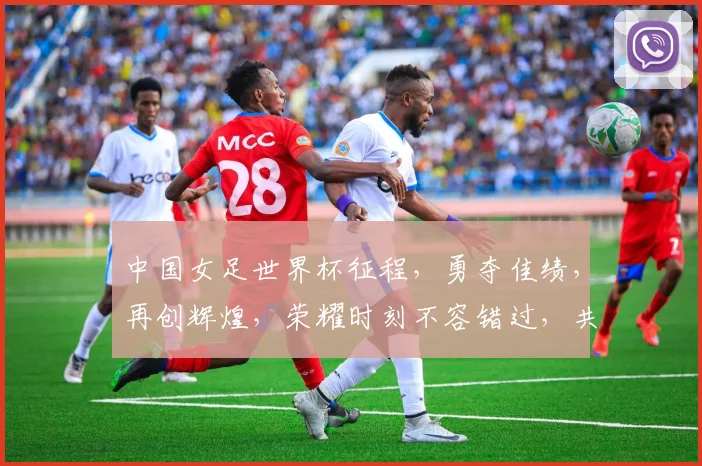 中国女足世界杯征程，勇夺佳绩，再创辉煌，荣耀时刻不容错过，共鉴辉煌瞬间