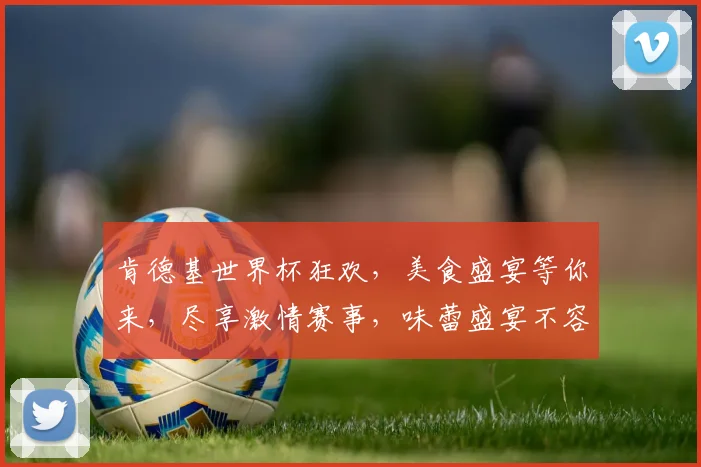 肯德基世界杯狂欢，美食盛宴等你来，尽享激情赛事，味蕾盛宴不容错过