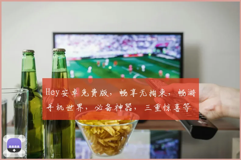 Hey安卓免费版，畅享无拘束，畅游手机世界，必备神器，三重惊喜等你来
