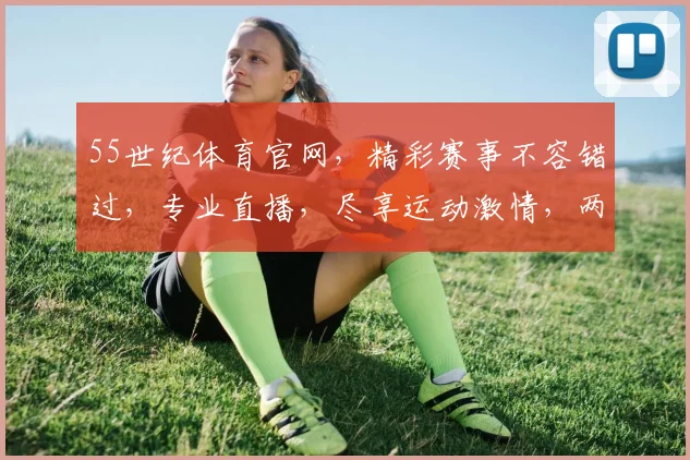 55世纪体育官网，精彩赛事不容错过，专业直播，尽享运动激情，两大亮点，一网打尽