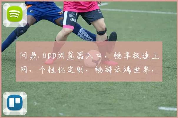 问鼎.app浏览器入口，畅享极速上网，个性化定制，畅游云端世界，一触即达